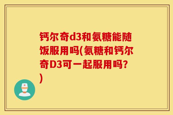 钙尔奇d3和氨糖能随饭服用吗(氨糖和钙尔奇D3可一起服用吗？)
