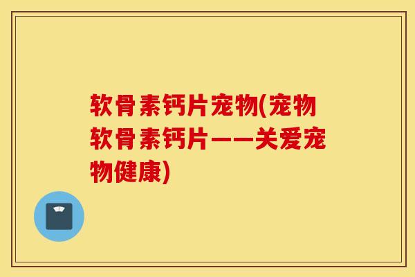 软骨素钙片宠物(宠物软骨素钙片——关爱宠物健康)