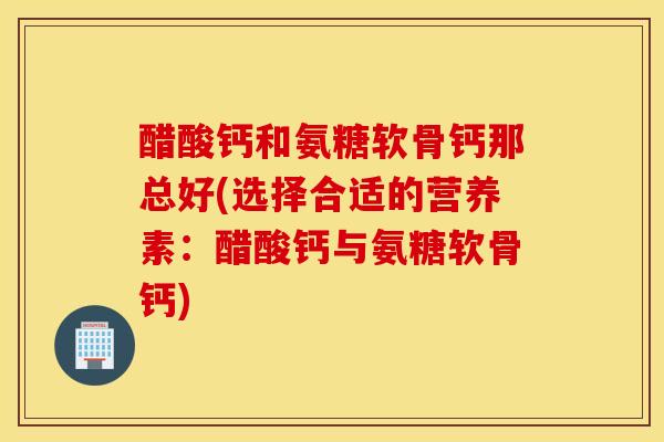 醋酸钙和氨糖软骨钙那总好(选择合适的营养素：醋酸钙与氨糖软骨钙)