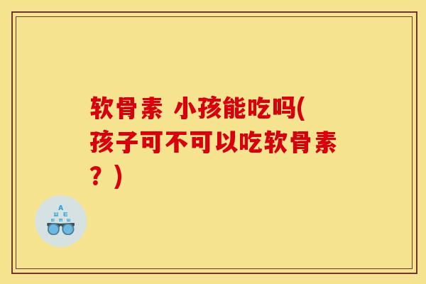 软骨素 小孩能吃吗(孩子可不可以吃软骨素？)