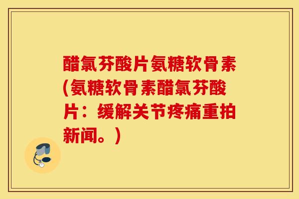醋氯芬酸片氨糖软骨素(氨糖软骨素醋氯芬酸片：缓解关节疼痛重拍新闻。)