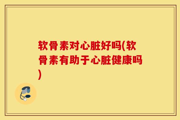 软骨素对心脏好吗(软骨素有助于心脏健康吗)