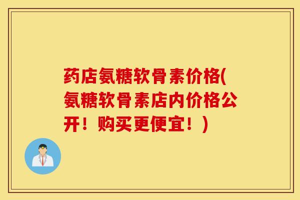 药店氨糖软骨素价格(氨糖软骨素店内价格公开！购买更便宜！)