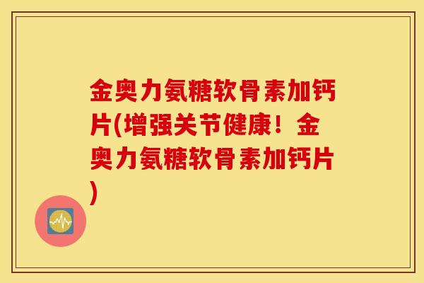 金奥力氨糖软骨素加钙片(增强关节健康！金奥力氨糖软骨素加钙片)