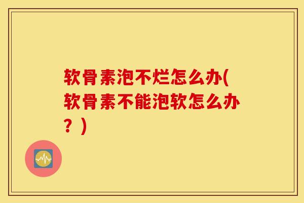 软骨素泡不烂怎么办(软骨素不能泡软怎么办？)