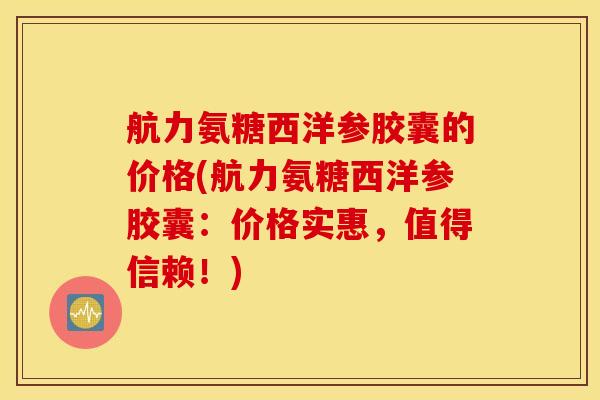 航力氨糖西洋参胶囊的价格(航力氨糖西洋参胶囊:价格实惠,值得信赖!) 航力氨糖西洋参胶囊的价格(航力氨糖西洋参胶囊:价格实惠,值得信赖!)