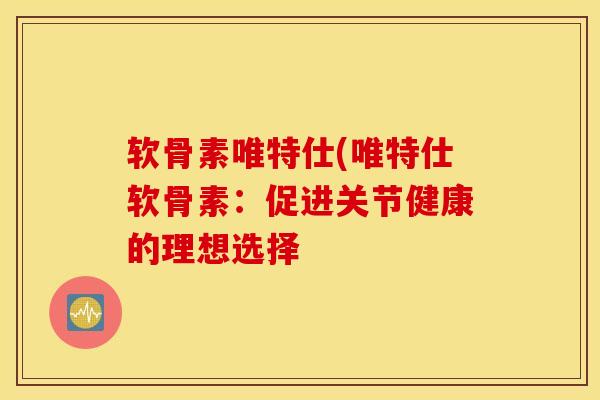 软骨素唯特仕(唯特仕软骨素：促进关节健康的理想选择