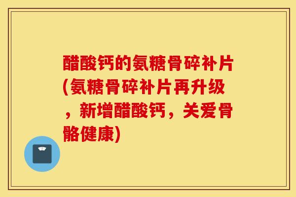 醋酸钙的氨糖骨碎补片(氨糖骨碎补片再升级，新增醋酸钙，关爱骨骼健康)