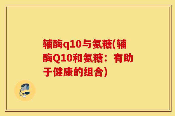 辅酶q10与氨糖(辅酶Q10和氨糖：有助于健康的组合)