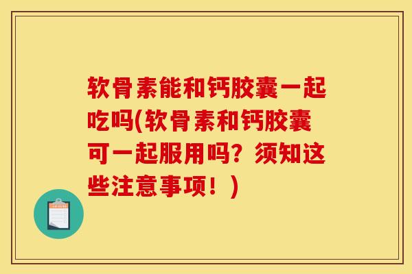 软骨素能和钙胶囊一起吃吗(软骨素和钙胶囊可一起服用吗？须知这些注意事项！)