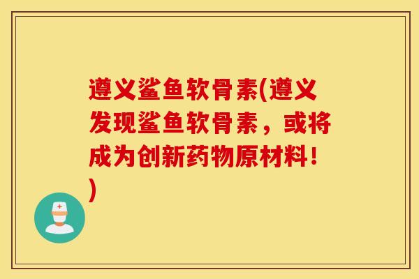 遵义鲨鱼软骨素(遵义发现鲨鱼软骨素，或将成为创新药物原材料！)