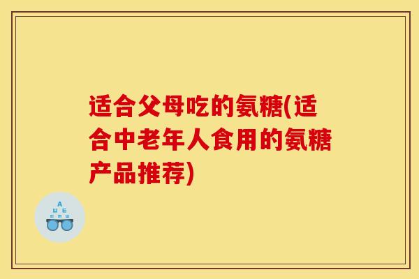 适合父母吃的氨糖(适合中老年人食用的氨糖产品推荐)