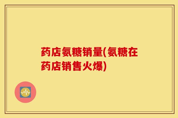 药店氨糖销量(氨糖在药店销售火爆)