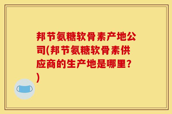 邦节氨糖软骨素产地公司(邦节氨糖软骨素供应商的生产地是哪里？)