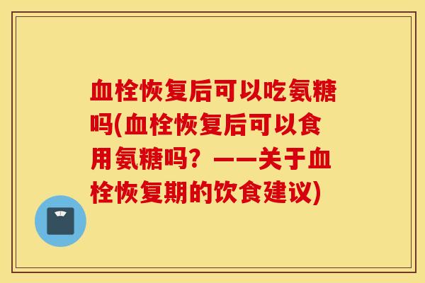 血栓恢复后可以吃氨糖吗(血栓恢复后可以食用氨糖吗？——关于血栓恢复期的饮食建议)