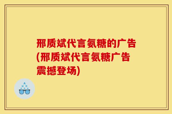邢质斌代言氨糖的广告(邢质斌代言氨糖广告震撼登场)
