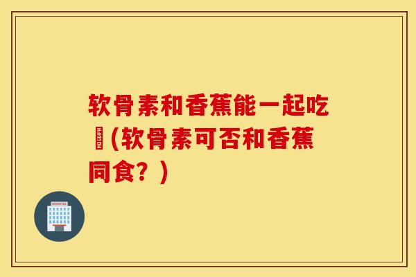 软骨素和香蕉能一起吃嗎(软骨素可否和香蕉同食?) 软骨素和香蕉能一起吃嗎(软骨素可否和香蕉同食?)