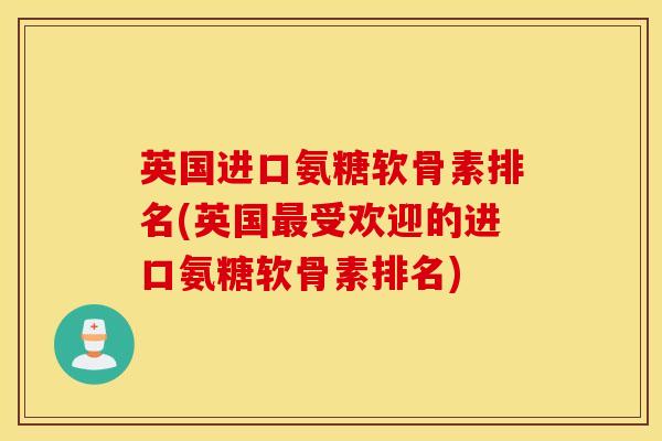 英国进口氨糖软骨素排名(英国最受欢迎的进口氨糖软骨素排名)