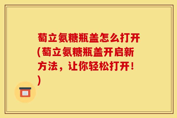 萄立氨糖瓶盖怎么打开(萄立氨糖瓶盖开启新方法，让你轻松打开！)