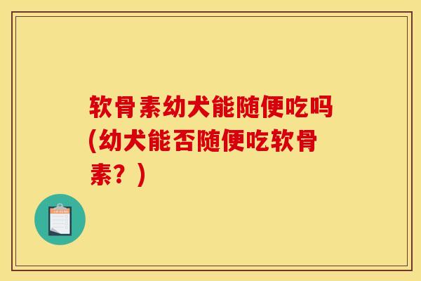 软骨素幼犬能随便吃吗(幼犬能否随便吃软骨素？)