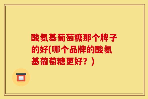 酸氨基葡萄糖那个牌子的好(哪个品牌的酸氨基葡萄糖更好？)