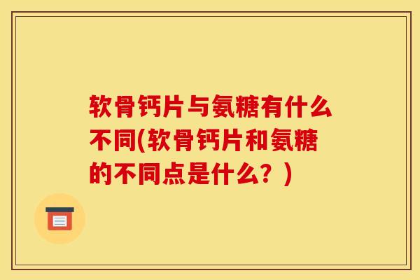 软骨钙片与氨糖有什么不同(软骨钙片和氨糖的不同点是什么？)