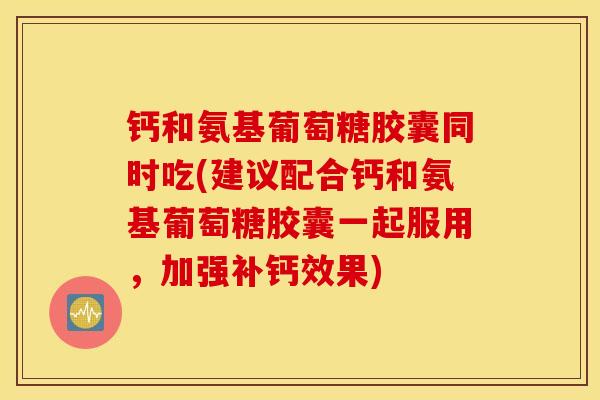 钙和氨基葡萄糖胶囊同时吃(建议配合钙和氨基葡萄糖胶囊一起服用，加强补钙效果)