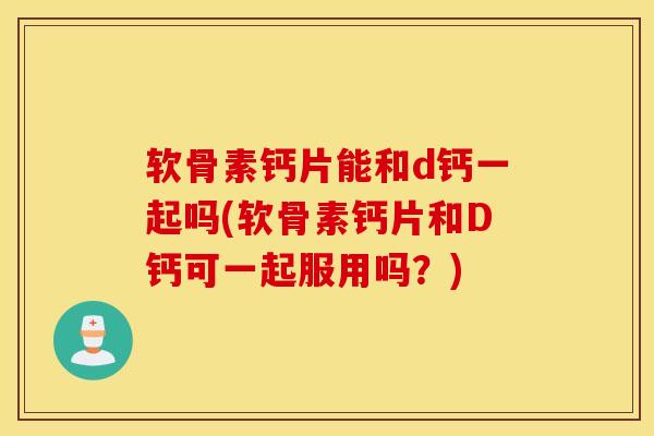 软骨素钙片能和d钙一起吗(软骨素钙片和D钙可一起服用吗？)