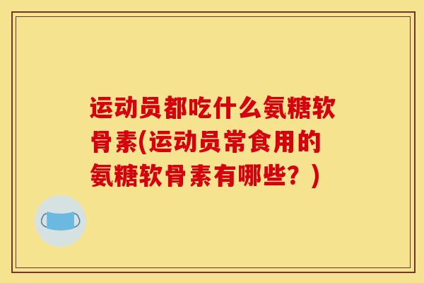 运动员都吃什么氨糖软骨素(运动员常食用的氨糖软骨素有哪些？)