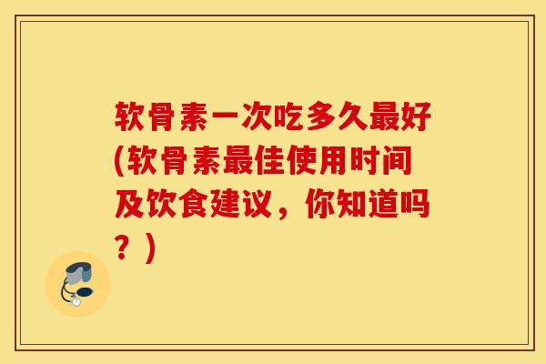 软骨素一次吃多久最好(软骨素最佳使用时间及饮食建议，你知道吗？)