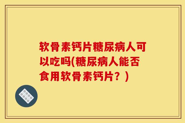 软骨素钙片糖尿病人可以吃吗(糖尿病人能否食用软骨素钙片？)