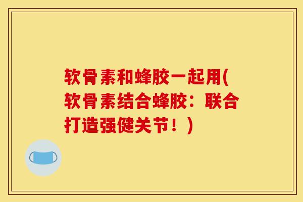 软骨素和蜂胶一起用(软骨素结合蜂胶：联合打造强健关节！)