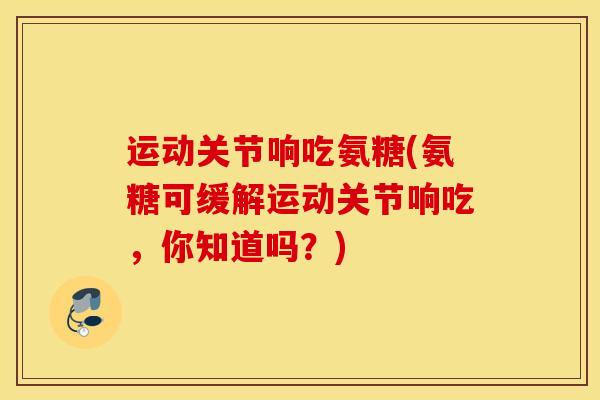 运动关节响吃氨糖(氨糖可缓解运动关节响吃，你知道吗？)
