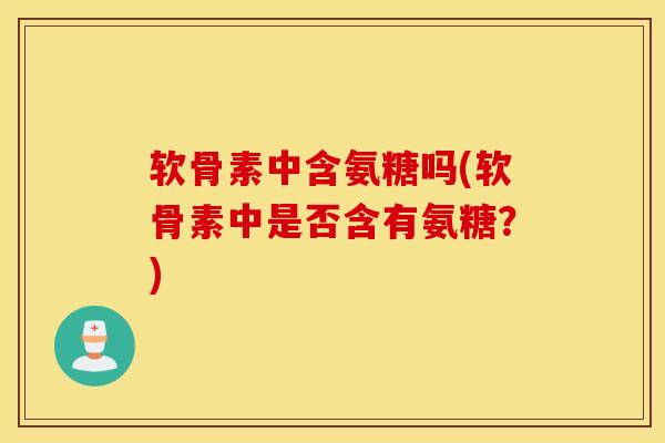 软骨素中含氨糖吗(软骨素中是否含有氨糖?) 软骨素中含氨糖吗(软骨素中是否含有氨糖?)