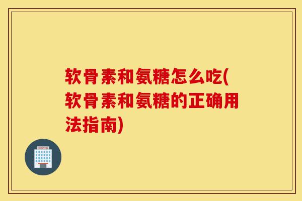 软骨素和氨糖怎么吃(软骨素和氨糖的正确用法指南)