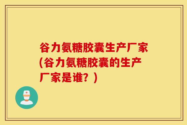 谷力氨糖胶囊生产厂家(谷力氨糖胶囊的生产厂家是谁？)