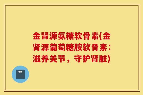 金肾源氨糖软骨素(金肾源葡萄糖胺软骨素：滋养关节，守护肾脏)