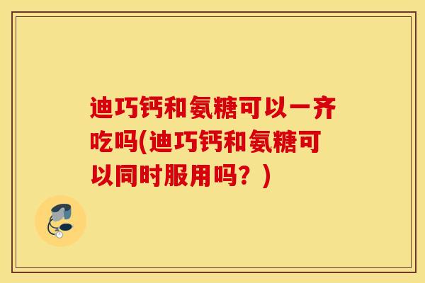 迪巧钙和氨糖可以一齐吃吗(迪巧钙和氨糖可以同时服用吗？)