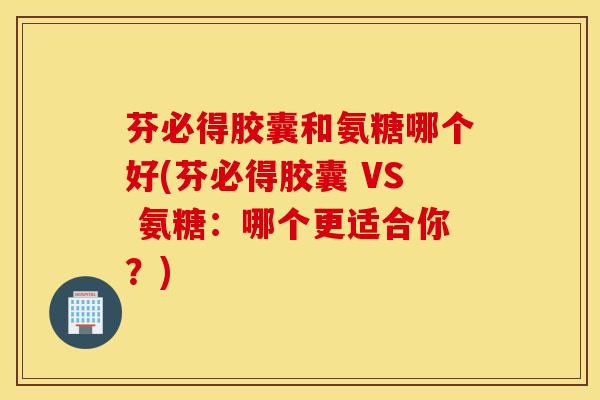 芬必得胶囊和氨糖哪个好(芬必得胶囊 VS 氨糖：哪个更适合你？)