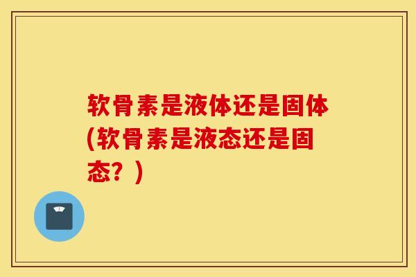 软骨素是液体还是固体(软骨素是液态还是固态？)