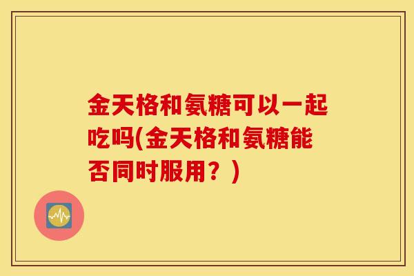 金天格和氨糖可以一起吃吗(金天格和氨糖能否同时服用？)