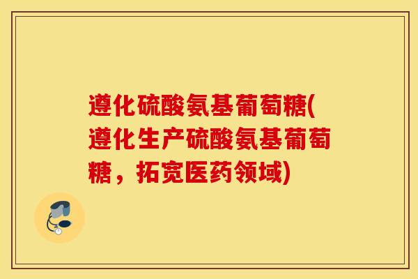 遵化硫酸氨基葡萄糖(遵化生产硫酸氨基葡萄糖，拓宽医药领域)