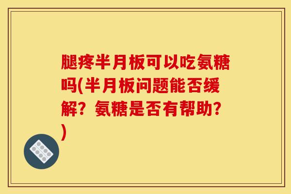 腿疼半月板可以吃氨糖吗(半月板问题能否缓解？氨糖是否有帮助？)