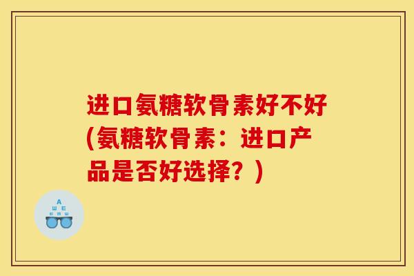 进口氨糖软骨素好不好(氨糖软骨素：进口产品是否好选择？)