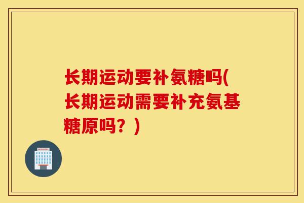 长期运动要补氨糖吗(长期运动需要补充氨基糖原吗？)