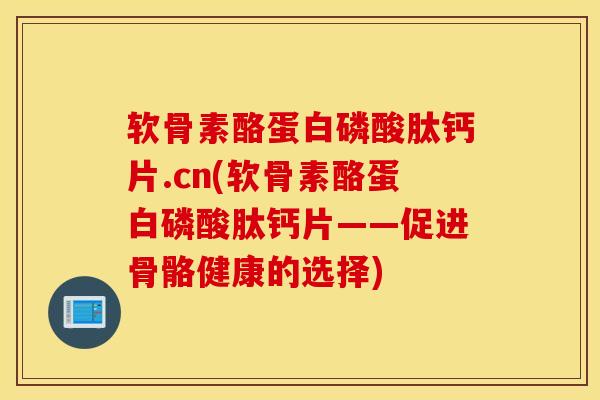 软骨素酪蛋白磷酸肽钙片.cn(软骨素酪蛋白磷酸肽钙片——促进骨骼健康的选择)