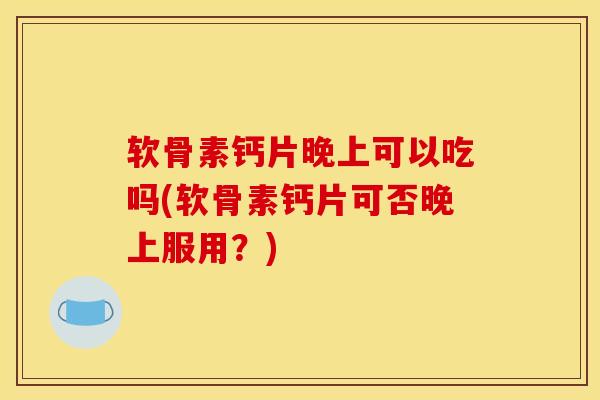 软骨素钙片晚上可以吃吗(软骨素钙片可否晚上服用？)
