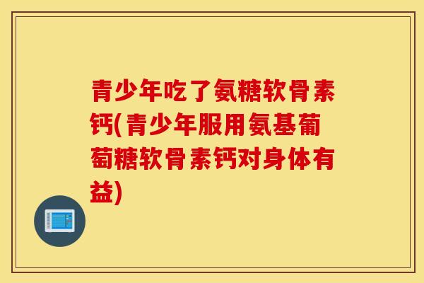 青少年吃了氨糖软骨素钙(青少年服用氨基葡萄糖软骨素钙对身体有益)
