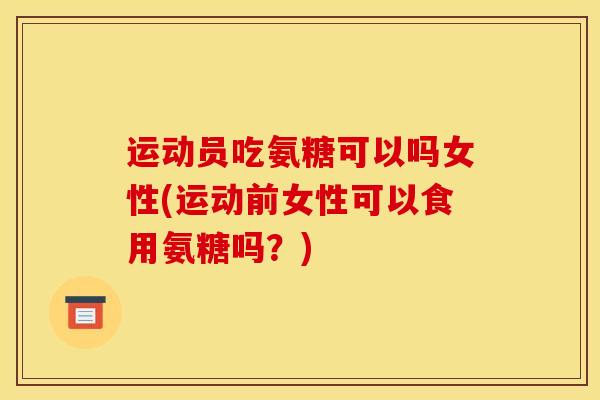 运动员吃氨糖可以吗女性(运动前女性可以食用氨糖吗？)