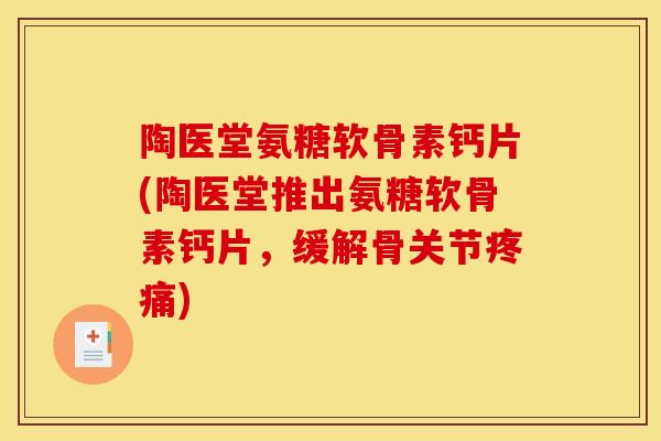 陶医堂氨糖软骨素钙片(陶医堂推出氨糖软骨素钙片，缓解骨关节疼痛)